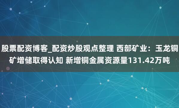 股票配资博客_配资炒股观点整理 西部矿业：玉龙铜矿增储取得认知 新增铜金属资源量131.42万吨