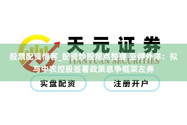 股票配资博客_配资炒股观点整理 亚钾外洋:拟与中农控股签署政策息争框架左券