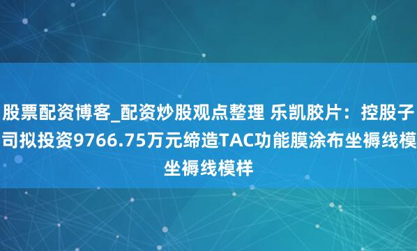 股票配资博客_配资炒股观点整理 乐凯胶片：控股子公司拟投资9766.75万元缔造TAC功能膜涂布坐褥线模样