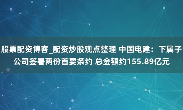股票配资博客_配资炒股观点整理 中国电建：下属子公司签署两份首要条约 总金额约155.89亿元