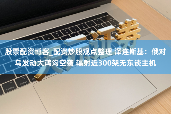 股票配资博客_配资炒股观点整理 泽连斯基：俄对乌发动大鸿沟空袭 辐射近300架无东谈主机