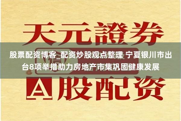 股票配资博客_配资炒股观点整理 宁夏银川市出台8项举措助力房地产市集巩固健康发展