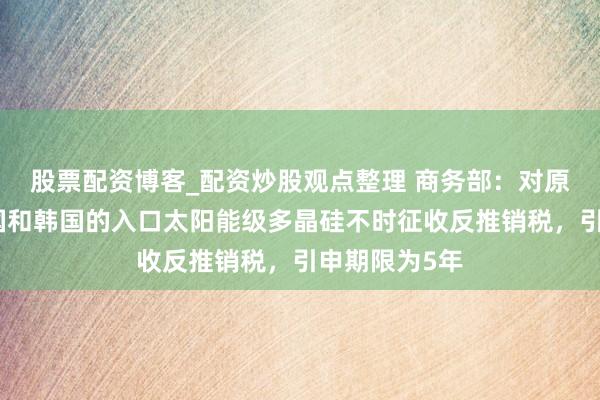 股票配资博客_配资炒股观点整理 商务部：对原产于好意思国和韩国的入口太阳能级多晶硅不时征收反推销税，引申期限为5年
