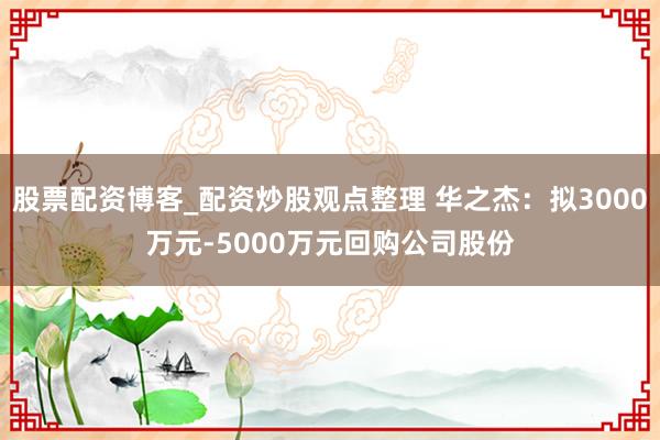 股票配资博客_配资炒股观点整理 华之杰：拟3000万元-5000万元回购公司股份