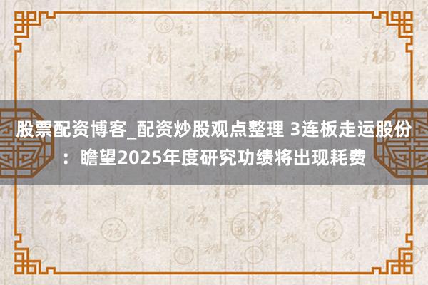股票配资博客_配资炒股观点整理 3连板走运股份：瞻望2025年度研究功绩将出现耗费