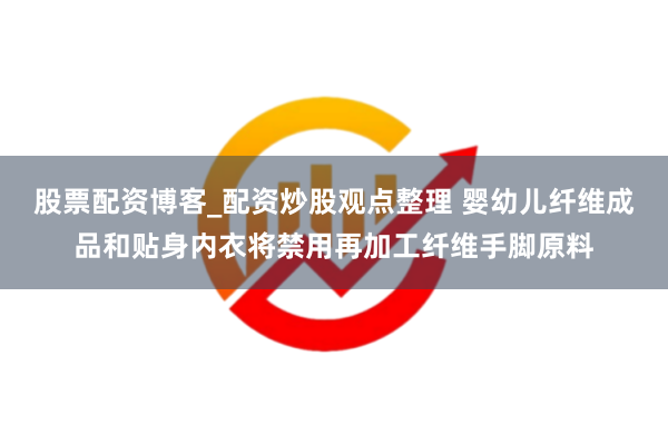 股票配资博客_配资炒股观点整理 婴幼儿纤维成品和贴身内衣将禁用再加工纤维手脚原料