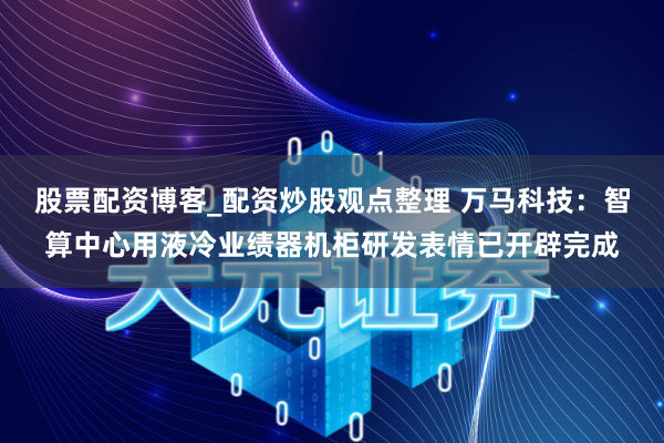 股票配资博客_配资炒股观点整理 万马科技：智算中心用液冷业绩器机柜研发表情已开辟完成