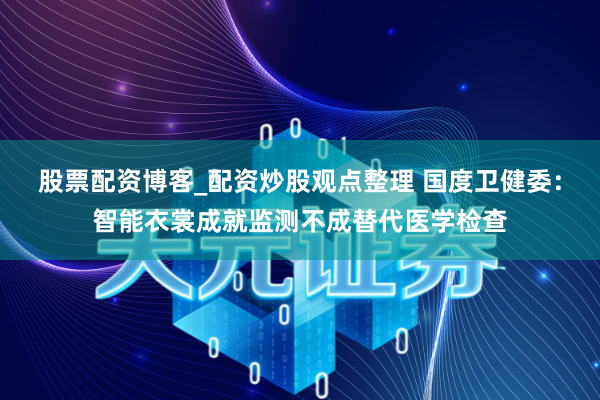 股票配资博客_配资炒股观点整理 国度卫健委：智能衣裳成就监测不成替代医学检查