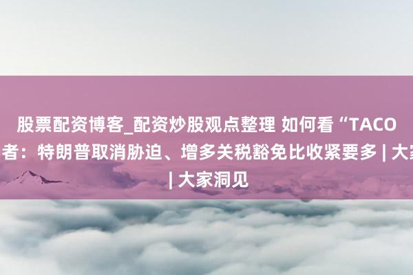 股票配资博客_配资炒股观点整理 如何看“TACO”？学者：特朗普取消胁迫、增多关税豁免比收紧要多 | 大家洞见
