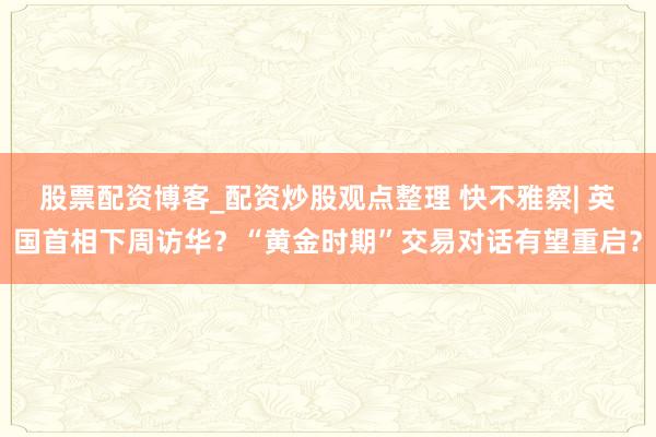 股票配资博客_配资炒股观点整理 快不雅察| 英国首相下周访华？“黄金时期”交易对话有望重启？