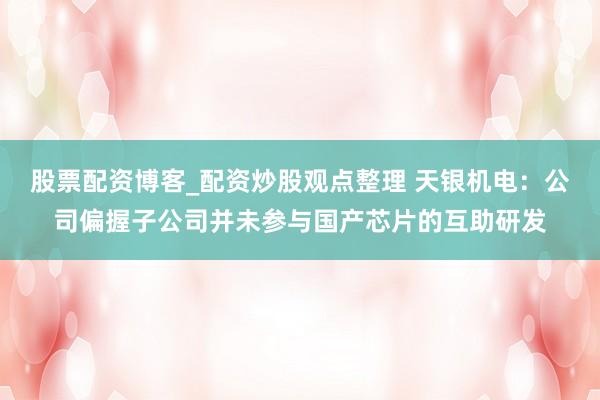 股票配资博客_配资炒股观点整理 天银机电：公司偏握子公司并未参与国产芯片的互助研发