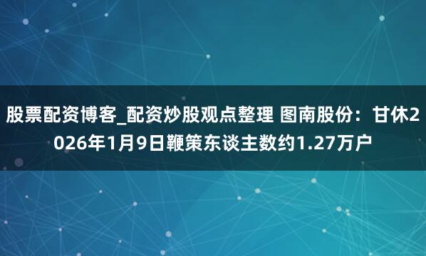 股票配资博客_配资炒股观点整理 图南股份：甘休2026年1月9日鞭策东谈主数约1.27万户