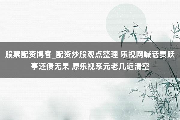 股票配资博客_配资炒股观点整理 乐视网喊话贾跃亭还债无果 原乐视系元老几近清空