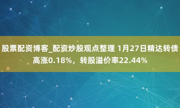 股票配资博客_配资炒股观点整理 1月27日精达转债高涨0.18%，转股溢价率22.44%