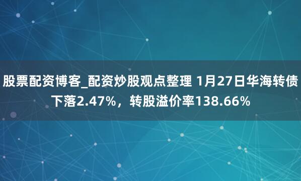 股票配资博客_配资炒股观点整理 1月27日华海转债下落2.47%，转股溢价率138.66%