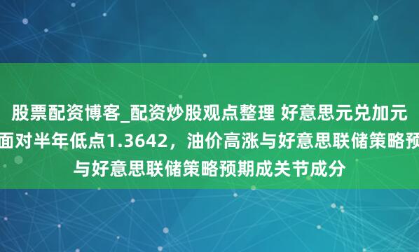 股票配资博客_配资炒股观点整理 好意思元兑加元说合六日着落面对半年低点1.3642，油价高涨与好意思联储策略预期成关节成分