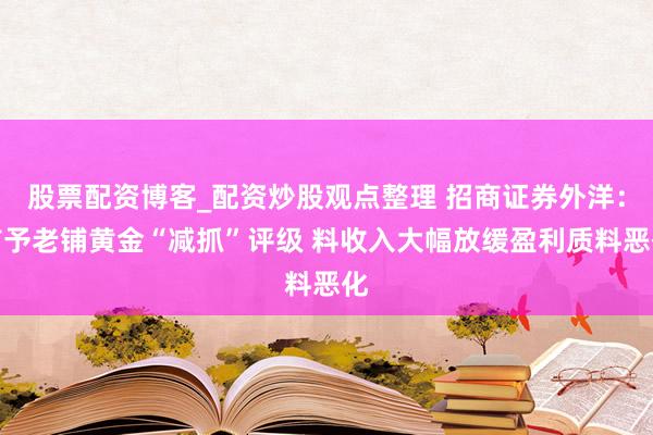 股票配资博客_配资炒股观点整理 招商证券外洋：首予老铺黄金“减抓”评级 料收入大幅放缓盈利质料恶化