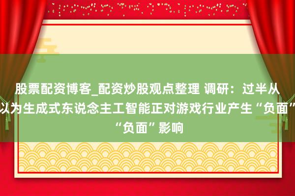 股票配资博客_配资炒股观点整理 调研：过半从业者以为生成式东说念主工智能正对游戏行业产生“负面”影响