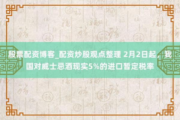 股票配资博客_配资炒股观点整理 2月2日起，我国对威士忌酒现实5%的进口暂定税率