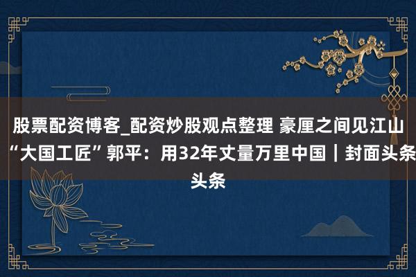 股票配资博客_配资炒股观点整理 豪厘之间见江山 “大国工匠”郭平：用32年丈量万里中国｜封面头条