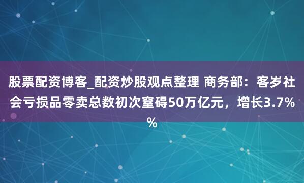 股票配资博客_配资炒股观点整理 商务部：客岁社会亏损品零卖总数初次窒碍50万亿元，增长3.7%