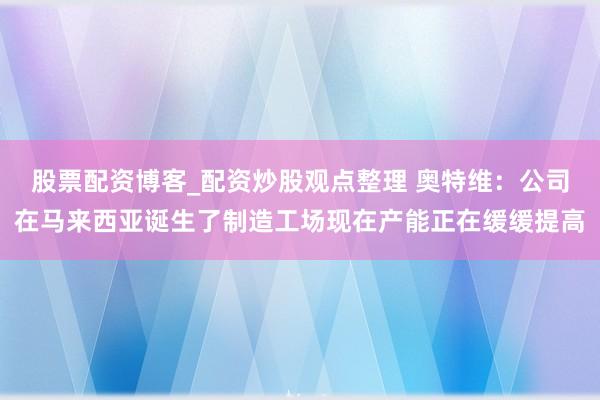 股票配资博客_配资炒股观点整理 奥特维：公司在马来西亚诞生了制造工场现在产能正在缓缓提高