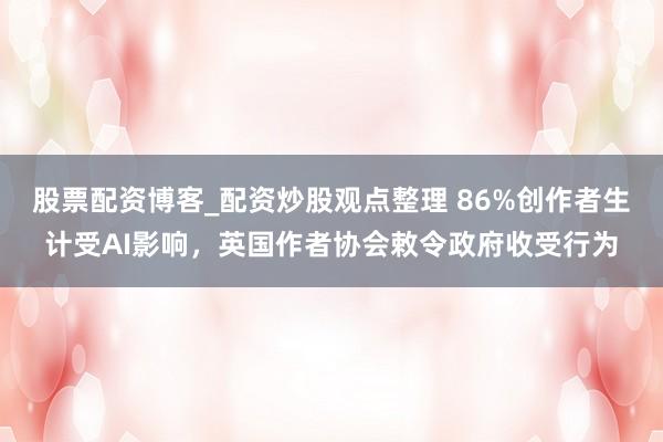 股票配资博客_配资炒股观点整理 86%创作者生计受AI影响，英国作者协会敕令政府收受行为