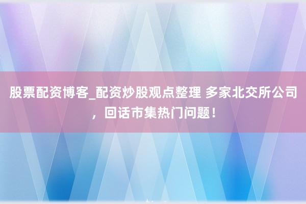 股票配资博客_配资炒股观点整理 多家北交所公司，回话市集热门问题！