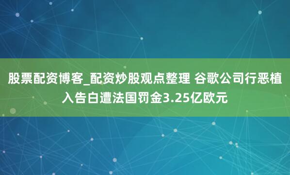 股票配资博客_配资炒股观点整理 谷歌公司行恶植入告白遭法国罚金3.25亿欧元
