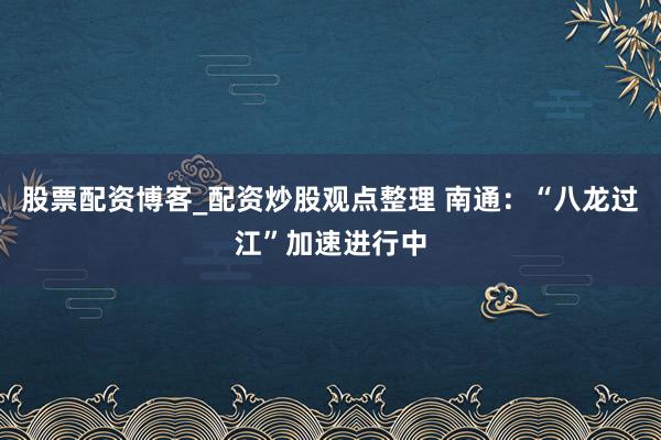 股票配资博客_配资炒股观点整理 南通：“八龙过江”加速进行中