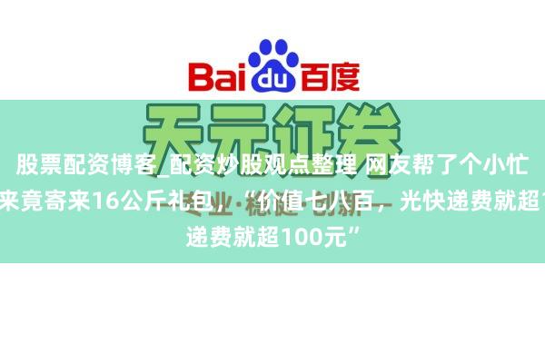 股票配资博客_配资炒股观点整理 网友帮了个小忙，胖东来竟寄来16公斤礼包，“价值七八百，光快递费就超100元”