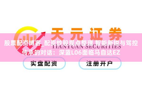 股票配资博客_配资炒股观点整理 智能新锐与驾控传承的对话：深蓝L06面临马自达EZ