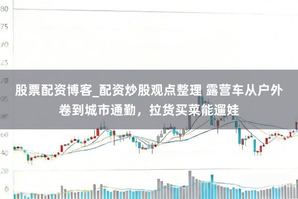 股票配资博客_配资炒股观点整理 露营车从户外卷到城市通勤，拉货买菜能遛娃