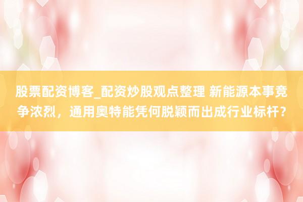 股票配资博客_配资炒股观点整理 新能源本事竞争浓烈，通用奥特能凭何脱颖而出成行业标杆？