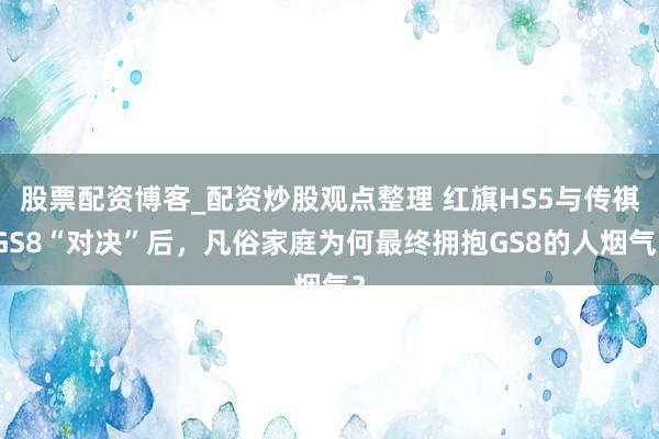 股票配资博客_配资炒股观点整理 红旗HS5与传祺GS8“对决”后，凡俗家庭为何最终拥抱GS8的人烟气？