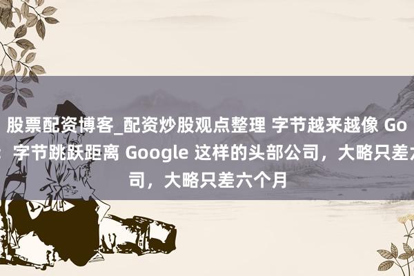 股票配资博客_配资炒股观点整理 字节越来越像 Google：字节跳跃距离 Google 这样的头部公司，大略只差六个月