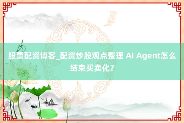 股票配资博客_配资炒股观点整理 AI Agent怎么结束买卖化？