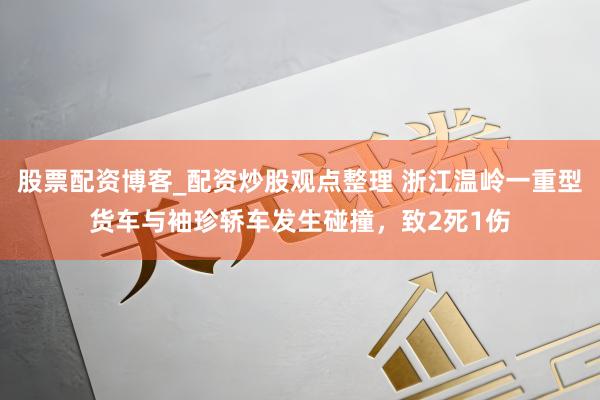 股票配资博客_配资炒股观点整理 浙江温岭一重型货车与袖珍轿车发生碰撞，致2死1伤