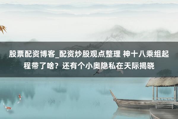 股票配资博客_配资炒股观点整理 神十八乘组起程带了啥？还有个小奥隐私在天际揭晓