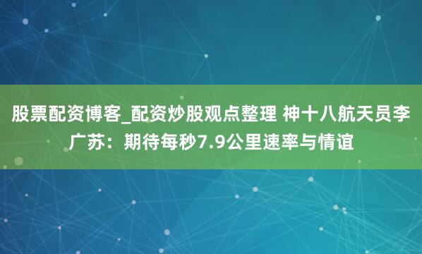 股票配资博客_配资炒股观点整理 神十八航天员李广苏：期待每秒7.9公里速率与情谊