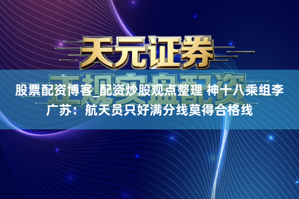 股票配资博客_配资炒股观点整理 神十八乘组李广苏：航天员只好满分线莫得合格线