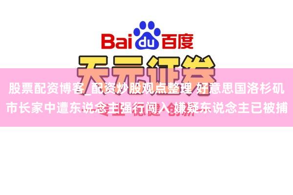 股票配资博客_配资炒股观点整理 好意思国洛杉矶市长家中遭东说念主强行闯入 嫌疑东说念主已被捕