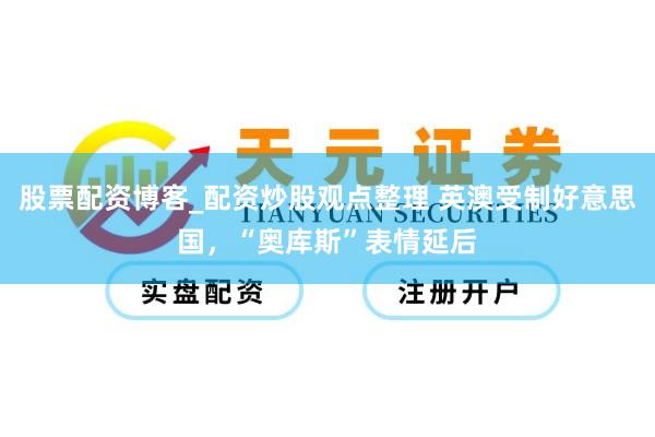 股票配资博客_配资炒股观点整理 英澳受制好意思国，“奥库斯”表情延后
