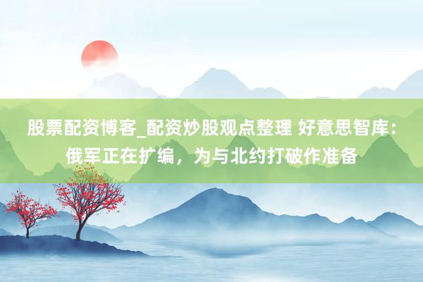 股票配资博客_配资炒股观点整理 好意思智库：俄军正在扩编，为与北约打破作准备