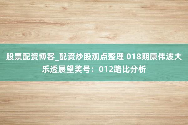 股票配资博客_配资炒股观点整理 018期康伟波大乐透展望奖号：012路比分析